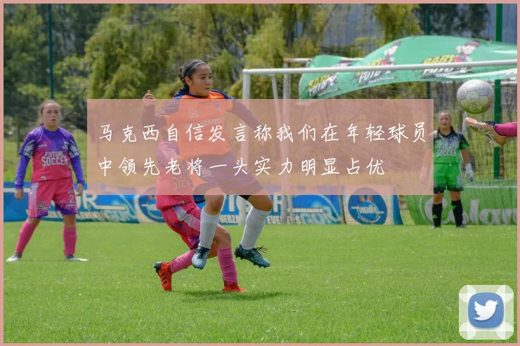 马克西自信发言称我们在年轻球员中领先老将一头实力明显占优