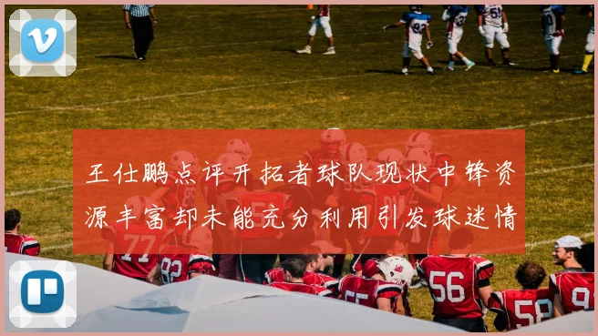 王仕鹏点评开拓者球队现状中锋资源丰富却未能充分利用引发球迷情感交织
