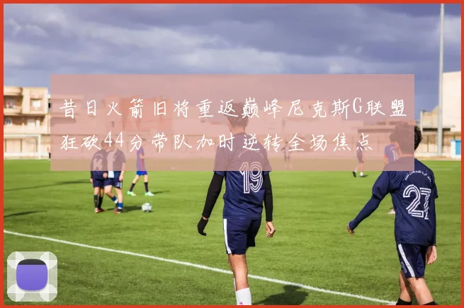 昔日火箭旧将重返巅峰尼克斯G联盟狂砍44分带队加时逆转全场焦点