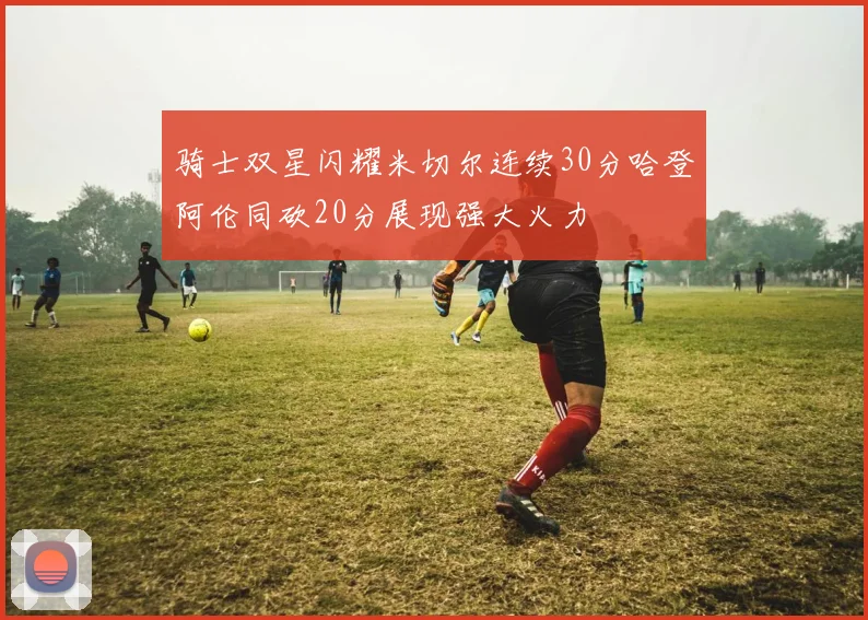 骑士双星闪耀米切尔连续30分哈登阿伦同砍20分展现强大火力