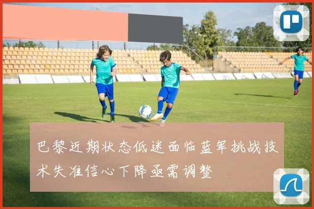 巴黎近期状态低迷面临蓝军挑战技术失准信心下降亟需调整