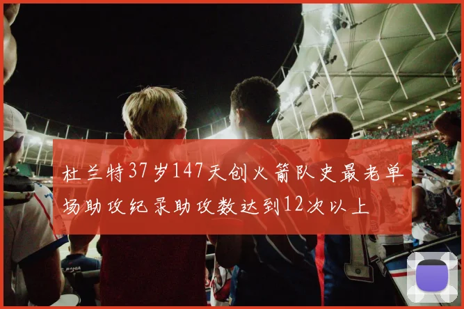 杜兰特37岁147天创火箭队史最老单场助攻纪录助攻数达到12次以上