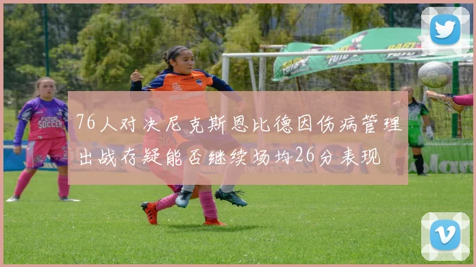 76人对决尼克斯恩比德因伤病管理出战存疑能否继续场均26分表现