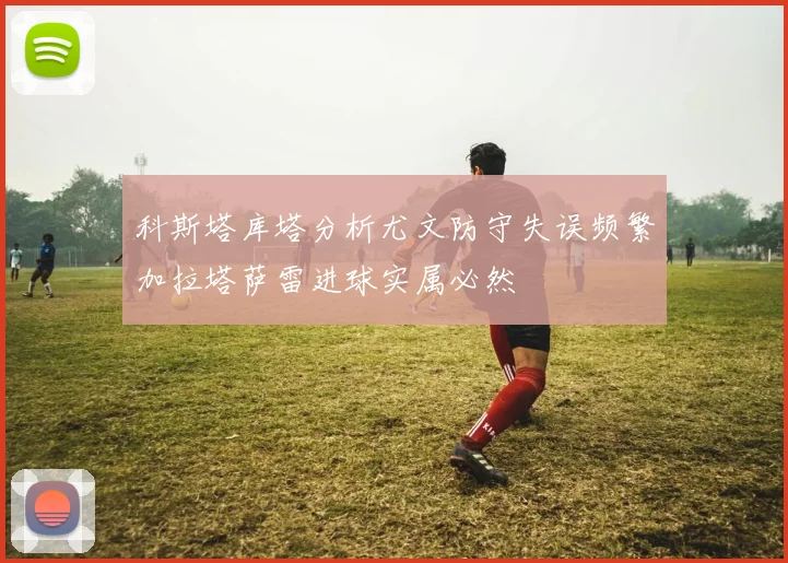 科斯塔库塔分析尤文防守失误频繁加拉塔萨雷进球实属必然