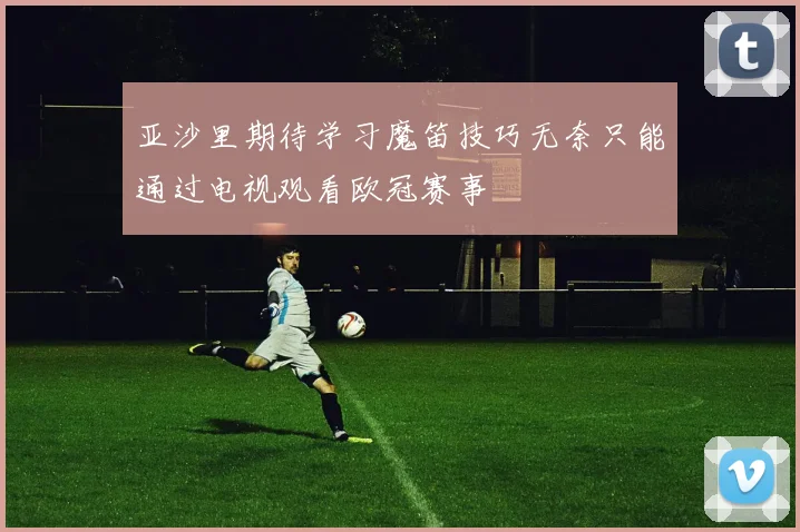 亚沙里期待学习魔笛技巧无奈只能通过电视观看欧冠赛事