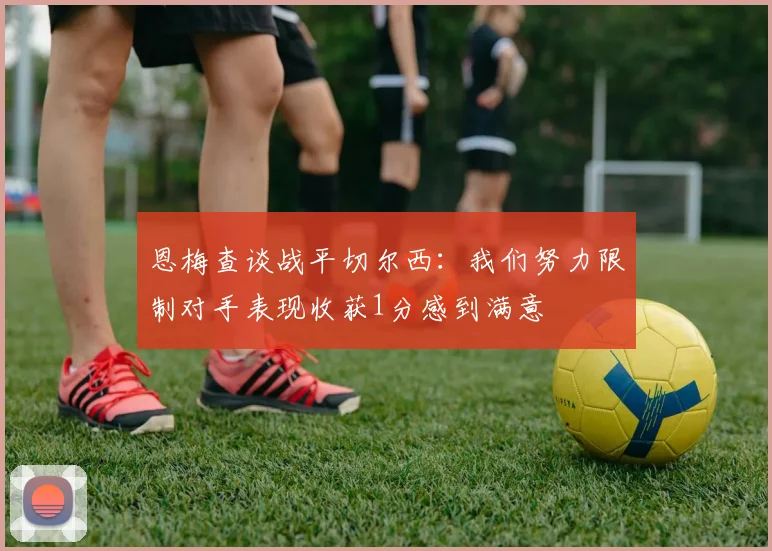 恩梅查谈战平切尔西：我们努力限制对手表现收获1分感到满意