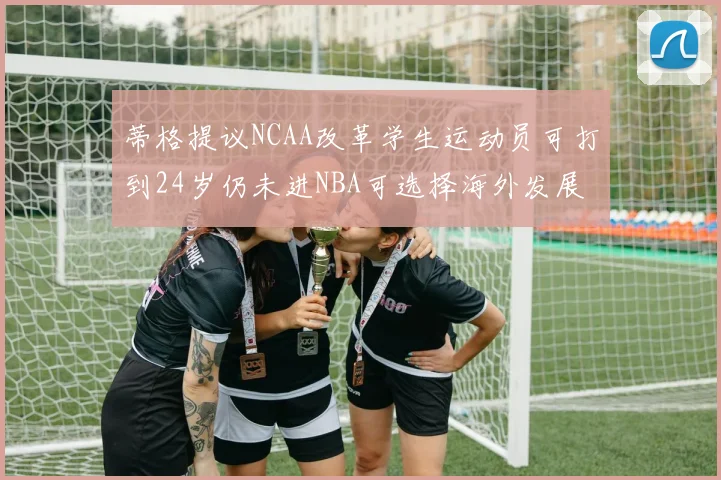 蒂格提议NCAA改革学生运动员可打到24岁仍未进NBA可选择海外发展