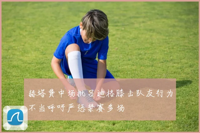 赫塔费中场批吕迪格膝击队友行为不当呼吁严惩禁赛多场