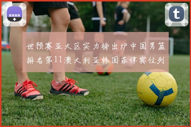 世预赛亚大区实力榜出炉中国男篮排名第11澳大利亚韩国菲律宾位列前三