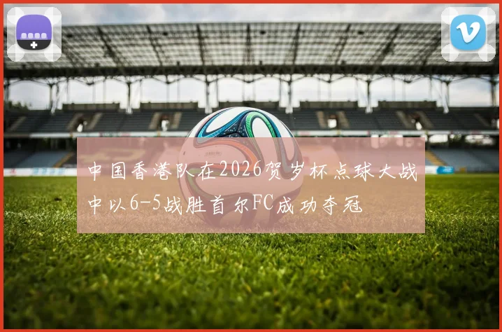 中国香港队在2026贺岁杯点球大战中以6-5战胜首尔FC成功夺冠