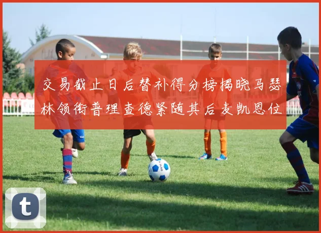 交易截止日后替补得分榜揭晓马瑟林领衔普理查德紧随其后麦凯恩位列第三