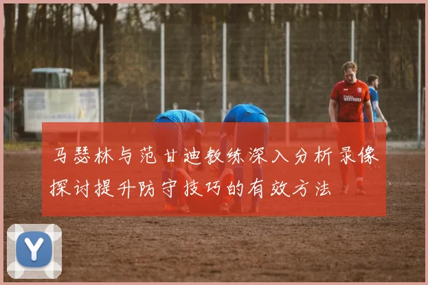 马瑟林与范甘迪教练深入分析录像探讨提升防守技巧的有效方法