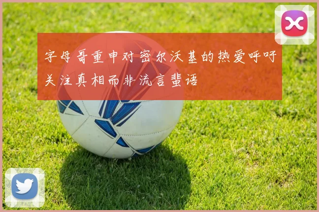 字母哥重申对密尔沃基的热爱呼吁关注真相而非流言蜚语