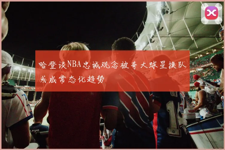 哈登谈NBA忠诚观念被夸大球星换队或成常态化趋势