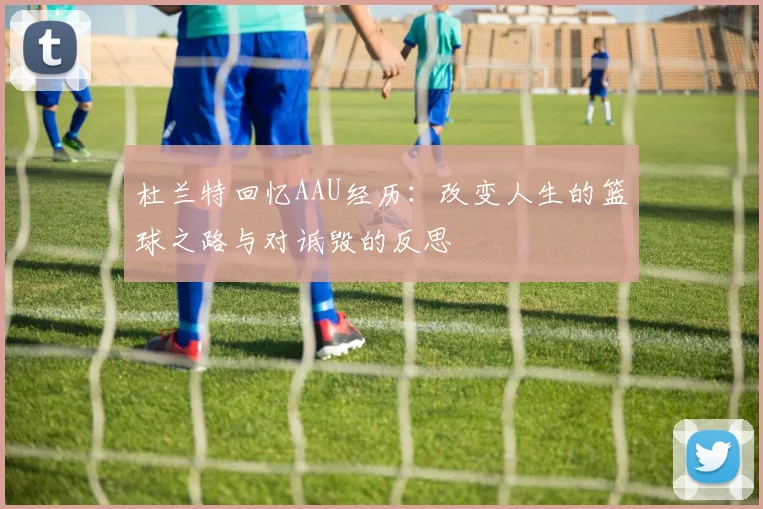 杜兰特回忆AAU经历：改变人生的篮球之路与对诋毁的反思