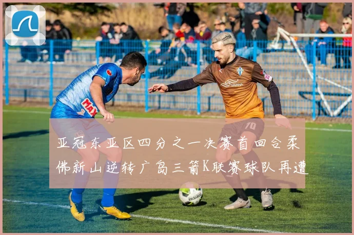 亚冠东亚区四分之一决赛首回合柔佛新山逆转广岛三箭K联赛球队再遭不胜困扰