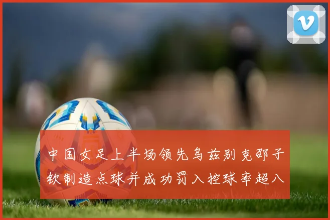 中国女足上半场领先乌兹别克邵子钦制造点球并成功罚入控球率超八成