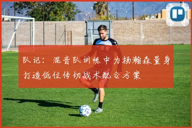 队记：混音队训练中为杨瀚森量身打造低位传切战术配合方案