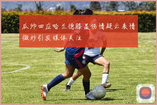 瓜帅回应哈兰德膝盖伤情疑云表情微妙引发媒体关注