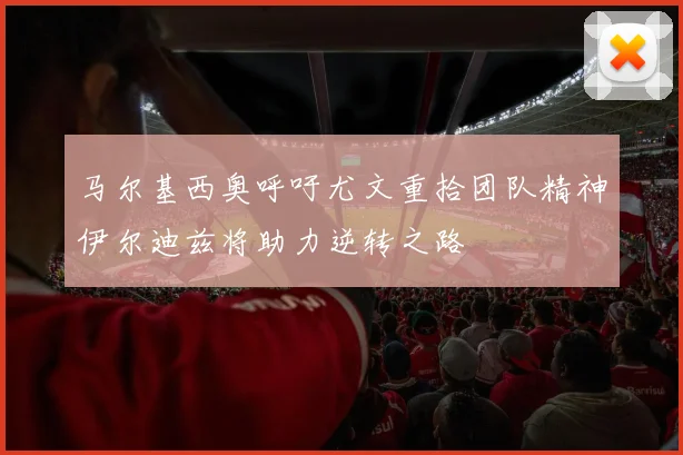 马尔基西奥呼吁尤文重拾团队精神伊尔迪兹将助力逆转之路